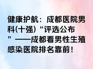 健康护航：成都医院男科(十强)“评选公布”——成都看男性生殖感染医院排名靠前！