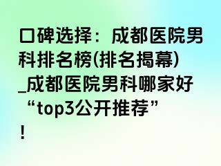 口碑选择：成都医院男科排名榜(排名揭幕)_成都医院男科哪家好“top3公开推荐”！