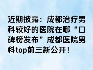 近期披露：成都治疗男科较好的医院在哪“口碑榜发布”成都医院男科top前三新公开！