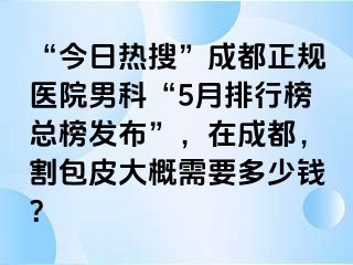 “今日热搜”成都正规医院男科“5月排行榜总榜发布”，在成都，割包皮大概需要多少钱？