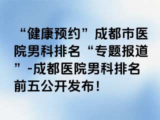 “健康预约”成都市医院男科排名“专题报道”-成都医院男科排名前五公开发布！