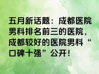 五月新话题：成都医院男科排名前三的医院，成都较好的医院男科“口碑十强”公开！