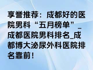 享誉推荐：成都好的医院男科“五月榜单”_成都医院男科排名_成都博大泌尿外科医院排名靠前！