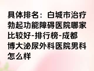具体排名：白城市治疗勃起功能障碍医院哪家比较好-排行榜-成都博大泌尿外科医院男科怎么样