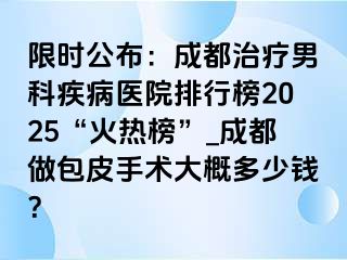 限时公布：成都治疗男科疾病医院排行榜2025“火热榜”_成都做包皮手术大概多少钱？