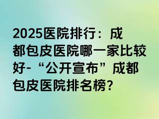 2025医院排行：成都包皮医院哪一家比较好-“公开宣布”成都包皮医院排名榜？