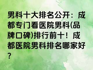 男科十大排名公开：成都专门看医院男科(品牌口碑)排行前十！成都医院男科排名哪家好？