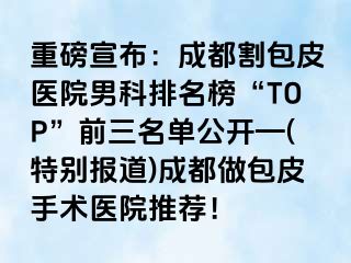 重磅宣布：成都割包皮医院男科排名榜“TOP”前三名单公开—(特别报道)成都做包皮手术医院推荐！