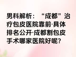 男科解析：“成都”治疗包皮医院靠前·具体排名公开·成都割包皮手术哪家医院好呢？