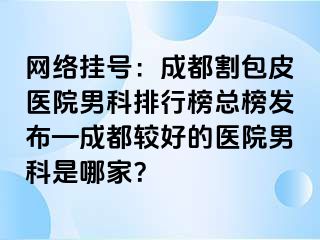 网络挂号：成都割包皮医院男科排行榜总榜发布—成都较好的医院男科是哪家？
