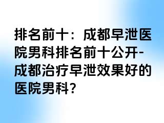 排名前十：成都早泄医院男科排名前十公开-成都治疗早泄效果好的医院男科？