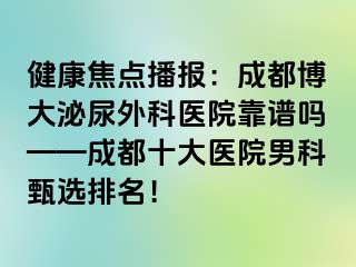 健康焦点播报：成都博大泌尿外科医院靠谱吗——成都十大医院男科甄选排名！