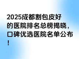 2025成都割包皮好的医院排名总榜揭晓，口碑优选医院名单公布！