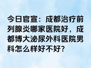 今日官宣：成都治疗前列腺炎哪家医院好，成都博大泌尿外科医院男科怎么样好不好？