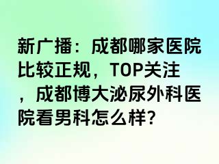 新广播：成都哪家医院比较正规，TOP关注，成都博大泌尿外科医院看男科怎么样？