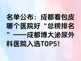 名单公布：成都看包皮哪个医院好“总榜排名”——成都博大泌尿外科医院入选TOP5！