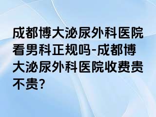 成都博大泌尿外科医院看男科正规吗-成都博大泌尿外科医院收费贵不贵？