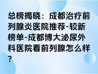 总榜揭晓：成都治疗前列腺炎医院推荐-较新榜单-成都博大泌尿外科医院看前列腺怎么样？