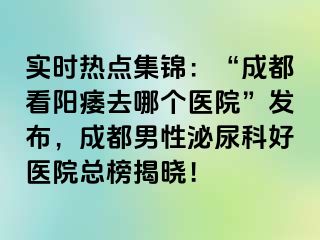 实时热点集锦：“成都看阳痿去哪个医院”发布，成都男性泌尿科好医院总榜揭晓！