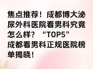 焦点推荐！成都博大泌尿外科医院看男科究竟怎么样？“TOP5”成都看男科正规医院榜单揭晓！