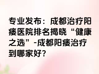 专业发布：成都治疗阳痿医院排名揭晓“健康之选”-成都阳痿治疗到哪家好？