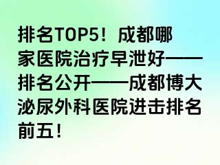 排名TOP5！成都哪家医院治疗早泄好——排名公开——成都博大泌尿外科医院进击排名前五！