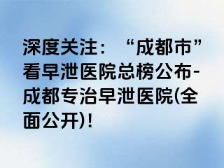 深度关注：“成都市”看早泄医院总榜公布-成都专治早泄医院(全面公开)！