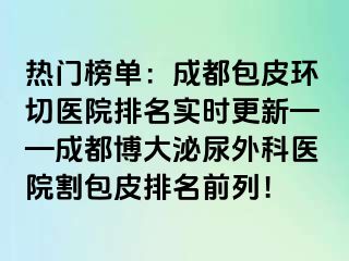 热门榜单：成都包皮环切医院排名实时更新——成都博大泌尿外科医院割包皮排名前列！