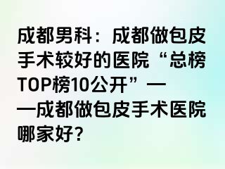 成都男科：成都做包皮手术较好的医院“总榜TOP榜10公开”——成都做包皮手术医院哪家好？