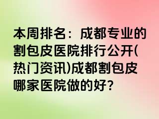 本周排名：成都专业的割包皮医院排行公开(热门资讯)成都割包皮哪家医院做的好？
