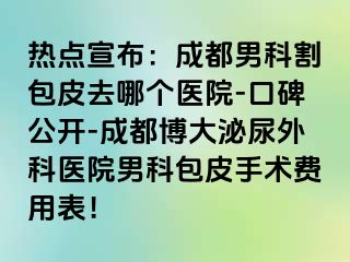 热点宣布：成都男科割包皮去哪个医院-口碑公开-成都博大泌尿外科医院男科包皮手术费用表！