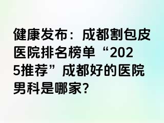 健康发布：成都割包皮医院排名榜单“2025推荐”成都好的医院男科是哪家？