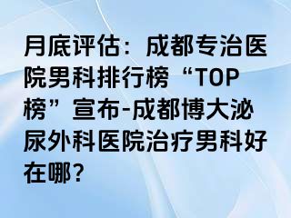 月底评估：成都专治医院男科排行榜“TOP榜”宣布-成都博大泌尿外科医院治疗男科好在哪？