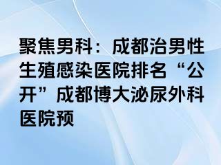 聚焦男科：成都治男性生殖感染医院排名“公开”成都博大泌尿外科医院预