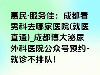 惠民·服务佳：成都看男科去哪家医院(就医直通)_成都博大泌尿外科医院公众号预约-就诊不排队！